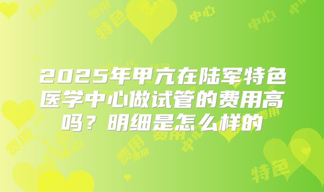 2025年甲亢在陆军特色医学中心做试管的费用高吗?明细是怎么样的