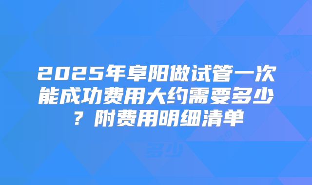 2025年阜阳做试管一次能成功费用大约需要多少？附费用明细清单