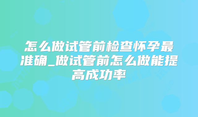 怎么做试管前检查怀孕最准确_做试管前怎么做能提高成功率