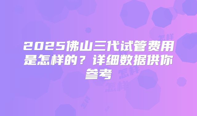2025佛山三代试管费用是怎样的？详细数据供你参考