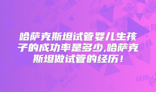 哈萨克斯坦试管婴儿生孩子的成功率是多少,哈萨克斯坦做试管的经历！