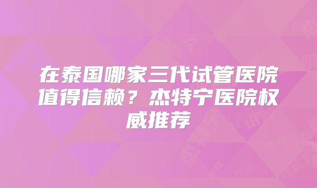 在泰国哪家三代试管医院值得信赖？杰特宁医院权威推荐