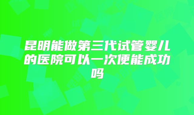昆明能做第三代试管婴儿的医院可以一次便能成功吗