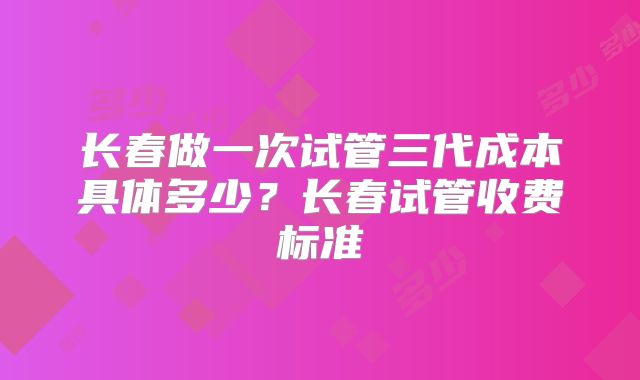 长春做一次试管三代成本具体多少？长春试管收费标准