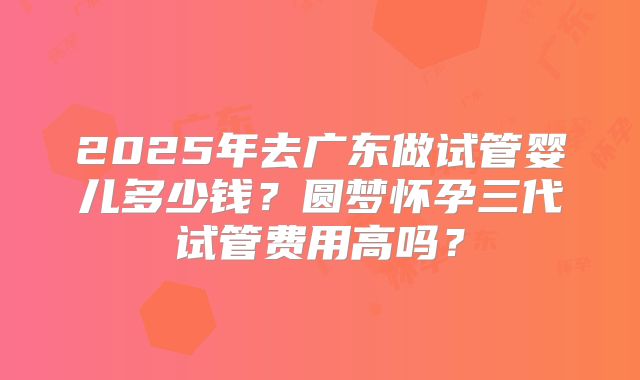 2025年去广东做试管婴儿多少钱?圆梦怀孕三代试管费用高吗?