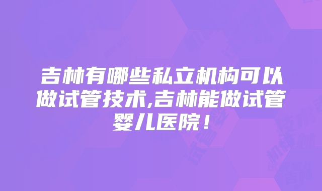 吉林有哪些私立机构可以做试管技术,吉林能做试管婴儿医院!