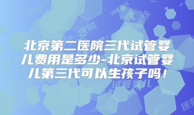 北京第二医院三代试管婴儿费用是多少-北京试管婴儿第三代可以生孩子吗!