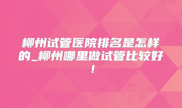柳州试管医院排名是怎样的_柳州哪里做试管比较好!