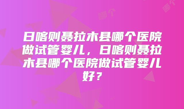 日喀则聂拉木县哪个医院做试管婴儿，日喀则聂拉木县哪个医院做试管婴儿好？