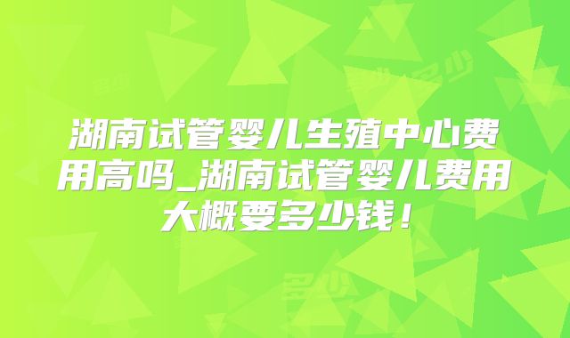 湖南试管婴儿生殖中心费用高吗_湖南试管婴儿费用大概要多少钱!