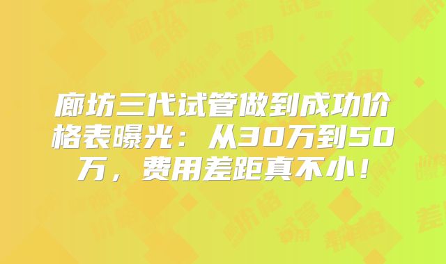 廊坊三代试管做到成功价格表曝光:从30万到50万,费用差距真不小!
