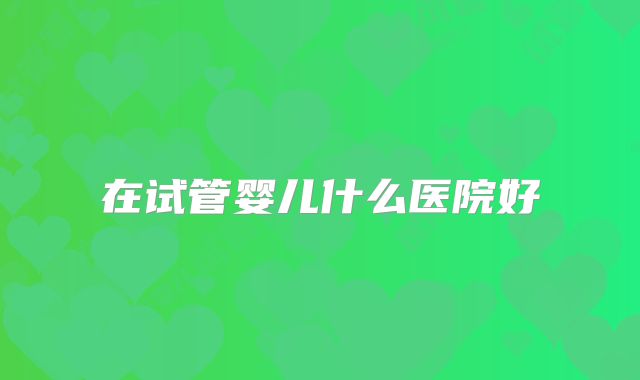 在试管婴儿什么医院好