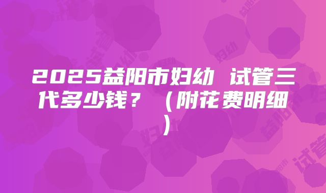 2025益阳市妇幼 试管三代多少钱？（附花费明细）