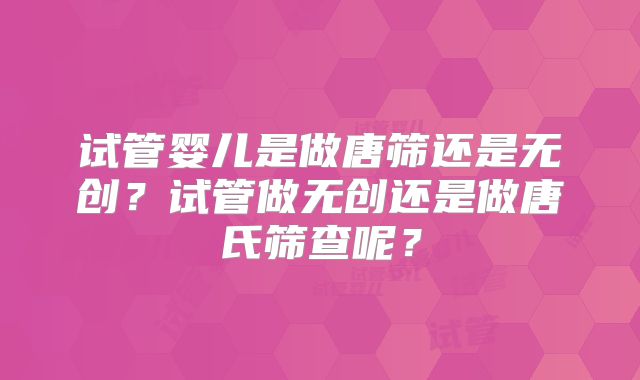 试管婴儿是做唐筛还是无创?试管做无创还是做唐氏筛查呢?
