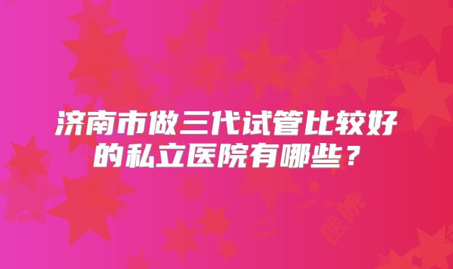 济南市做三代试管比较好的私立医院有哪些？
