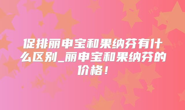 促排丽申宝和果纳芬有什么区别_丽申宝和果纳芬的价格！