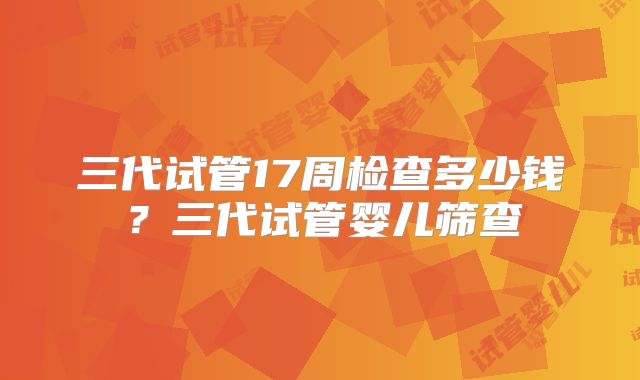 三代试管17周检查多少钱？三代试管婴儿筛查