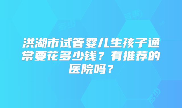 洪湖市试管婴儿生孩子通常要花多少钱?有推荐的医院吗?