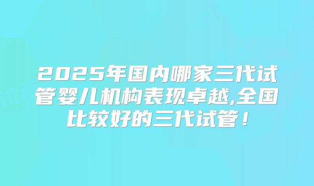 2025年国内哪家三代试管婴儿机构表现卓越,全国比较好的三代试管！