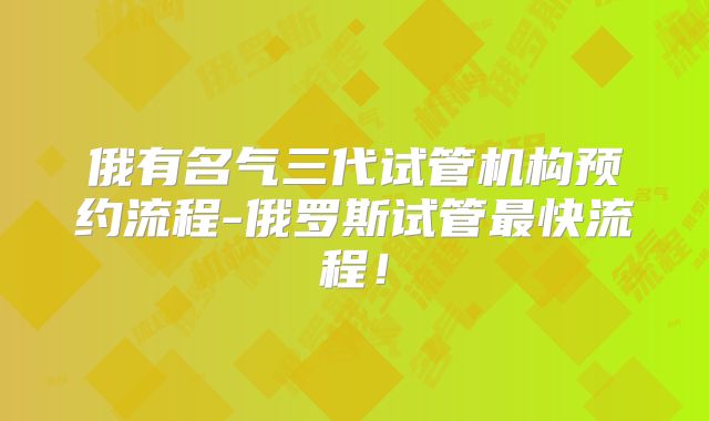 俄有名气三代试管机构预约流程-俄罗斯试管最快流程！