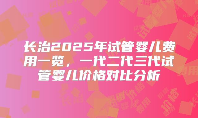 长治2025年试管婴儿费用一览,一代二代三代试管婴儿价格对比分析