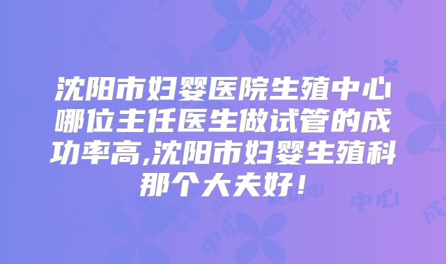 沈阳市妇婴医院生殖中心哪位主任医生做试管的成功率高,沈阳市妇婴生殖科那个大夫好！