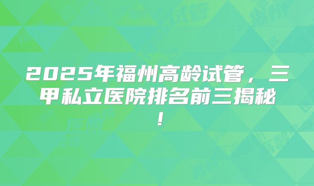 2025年福州高龄试管，三甲私立医院排名前三揭秘！