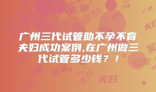 广州三代试管助不孕不育夫妇成功案例,在广州做三代试管多少钱？！