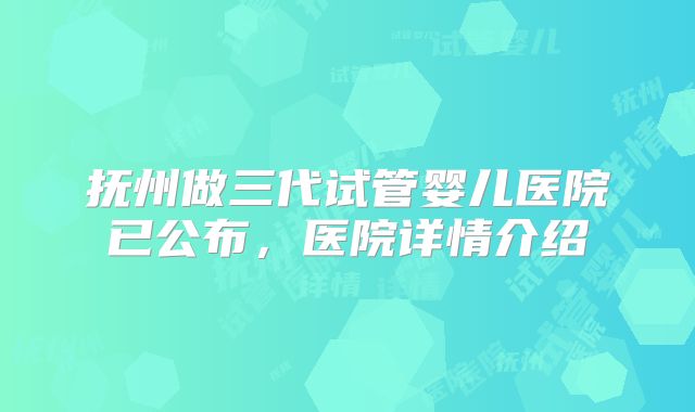 抚州做三代试管婴儿医院已公布，医院详情介绍