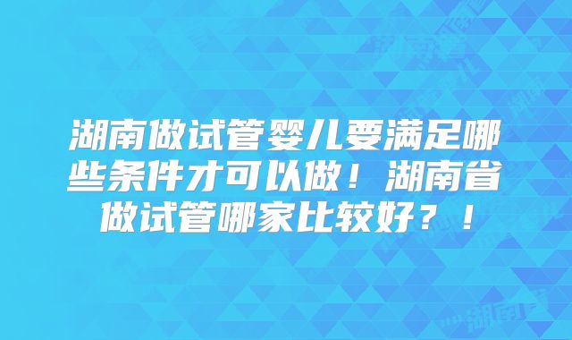 湖南做试管婴儿要满足哪些条件才可以做!湖南省做试管哪家比较好?!
