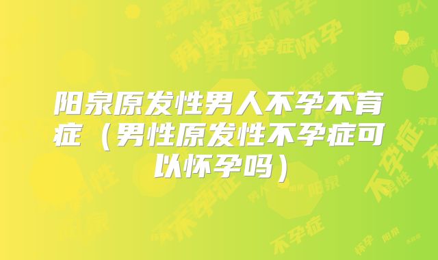 阳泉原发性男人不孕不育症(男性原发性不孕症可以怀孕吗)