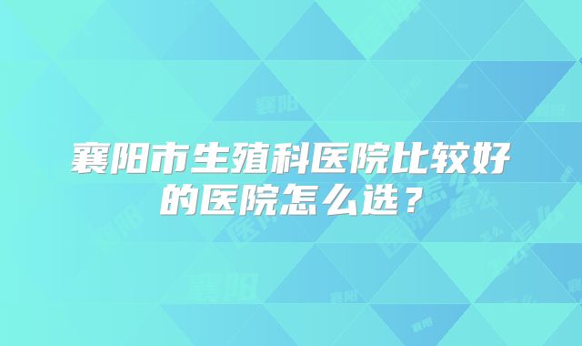 襄阳市生殖科医院比较好的医院怎么选？
