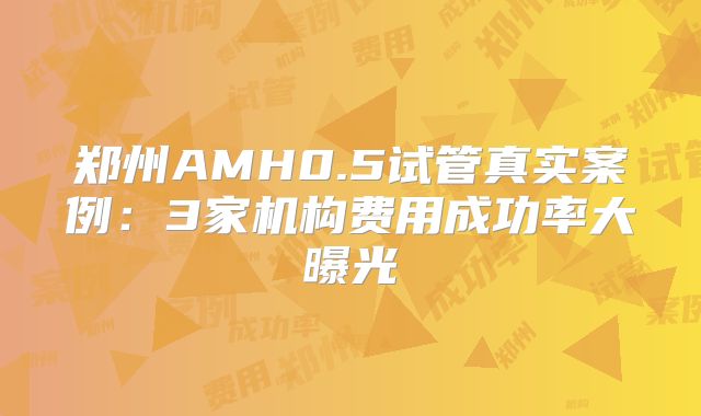 郑州AMH0.5试管真实案例：3家机构费用成功率大曝光