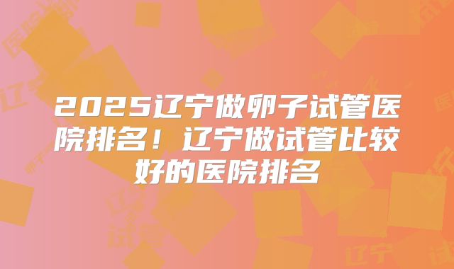 2025辽宁做卵子试管医院排名！辽宁做试管比较好的医院排名