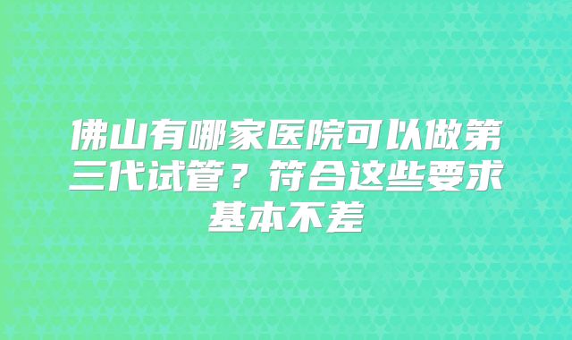 佛山有哪家医院可以做第三代试管？符合这些要求基本不差