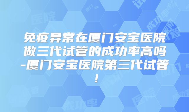 免疫异常在厦门安宝医院做三代试管的成功率高吗-厦门安宝医院第三代试管!