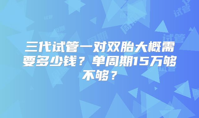 三代试管一对双胎大概需要多少钱?单周期15万够不够?