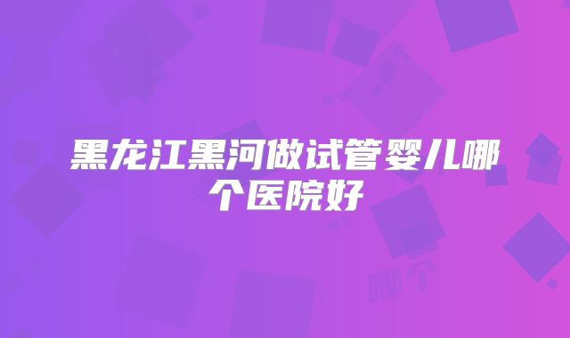 黑龙江黑河做试管婴儿哪个医院好