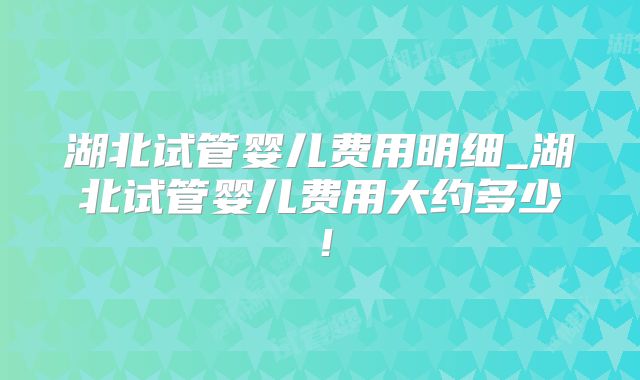 湖北试管婴儿费用明细_湖北试管婴儿费用大约多少!