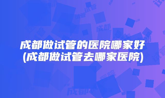 成都做试管的医院哪家好(成都做试管去哪家医院)