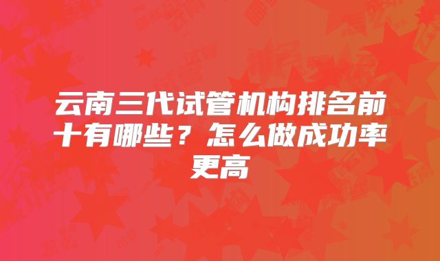 云南三代试管机构排名前十有哪些？怎么做成功率更高