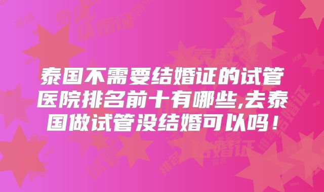 泰国不需要结婚证的试管医院排名前十有哪些,去泰国做试管没结婚可以吗！