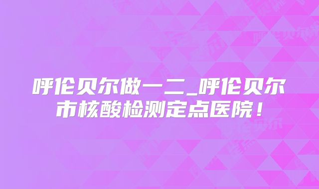 呼伦贝尔做一二_呼伦贝尔市核酸检测定点医院！