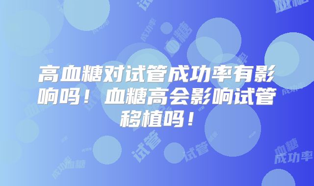 高血糖对试管成功率有影响吗!血糖高会影响试管移植吗!
