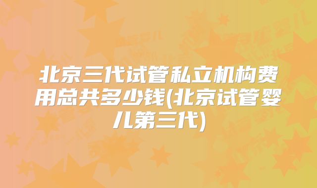北京三代试管私立机构费用总共多少钱(北京试管婴儿第三代)