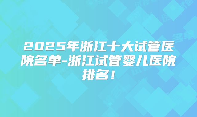 2025年浙江十大试管医院名单-浙江试管婴儿医院排名！