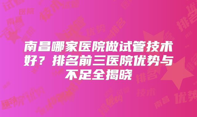 南昌哪家医院做试管技术好？排名前三医院优势与不足全揭晓