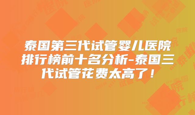 泰国第三代试管婴儿医院排行榜前十名分析-泰国三代试管花费太高了!