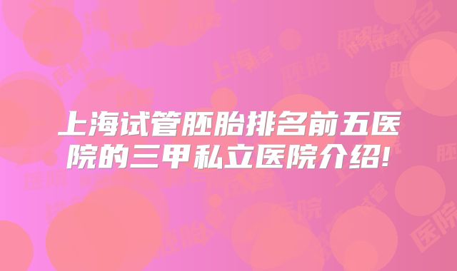 上海试管胚胎排名前五医院的三甲私立医院介绍!