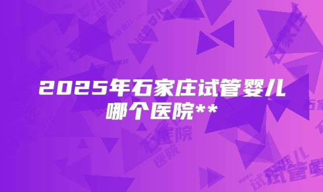 2025年石家庄试管婴儿哪个医院**